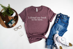 Book Lover Shirt, I Closed My Book To Be Here Shirt,  Book Shirts, Reader Shirt, Librarian Shirts, Gift for Book Lover, Funny Reading Shirts